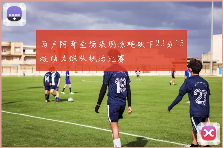 马卢阿奇全场表现惊艳砍下23分15板助力球队统治比赛