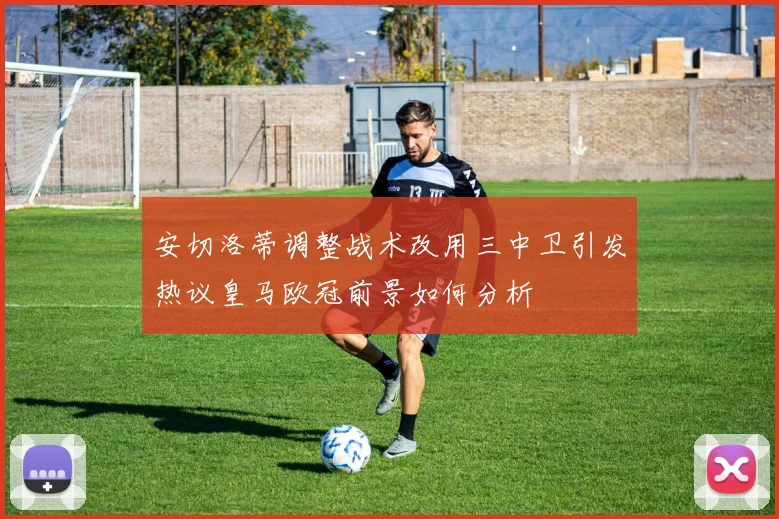 安切洛蒂调整战术改用三中卫引发热议皇马欧冠前景如何分析
